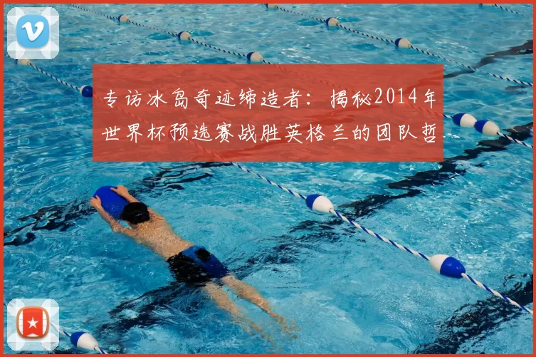 专访冰岛奇迹缔造者:揭秘2014年世界杯预选赛战胜英格兰的团队哲学
