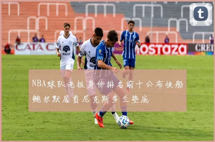 NBA球队老板身价排名前十公布快船鲍尔默居首尼克斯多兰垫底