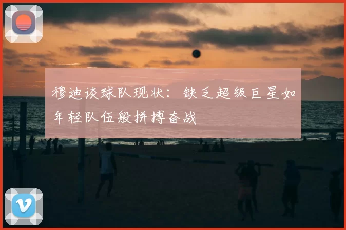 穆迪谈球队现状：缺乏超级巨星如年轻队伍般拼搏奋战