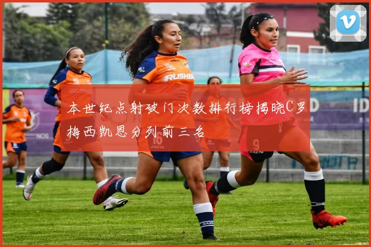本世纪点射破门次数排行榜揭晓C罗梅西凯恩分列前三名