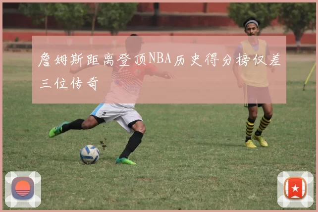 詹姆斯距离登顶NBA历史得分榜仅差三位传奇
