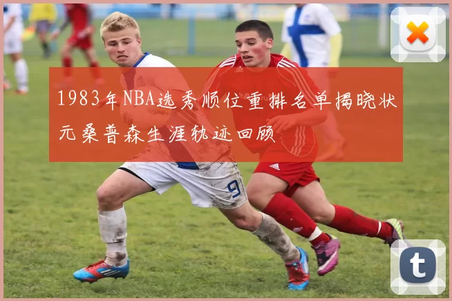 1983年NBA选秀顺位重排名单揭晓状元桑普森生涯轨迹回顾