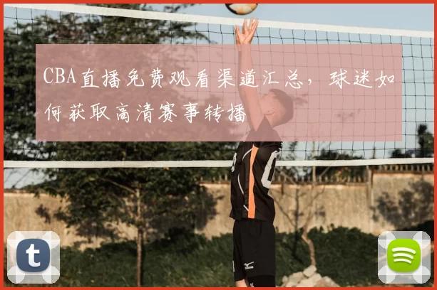 CBA直播免费观看渠道汇总，球迷如何获取高清赛事转播