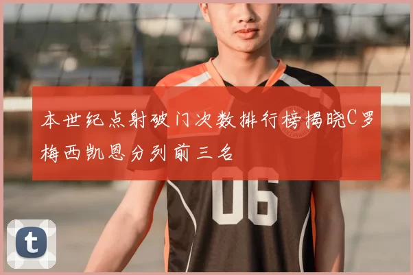 本世纪点射破门次数排行榜揭晓C罗梅西凯恩分列前三名
