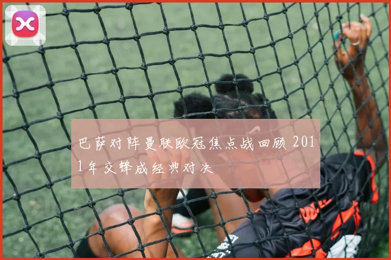 巴萨对阵曼联欧冠焦点战回顾 2011年交锋成经典对决