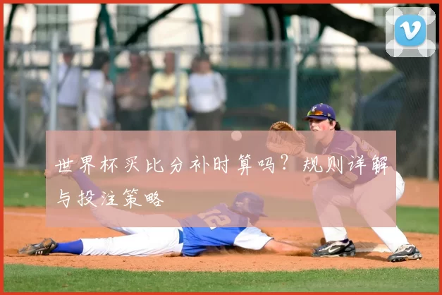世界杯买比分补时算吗?规则详解与投注策略