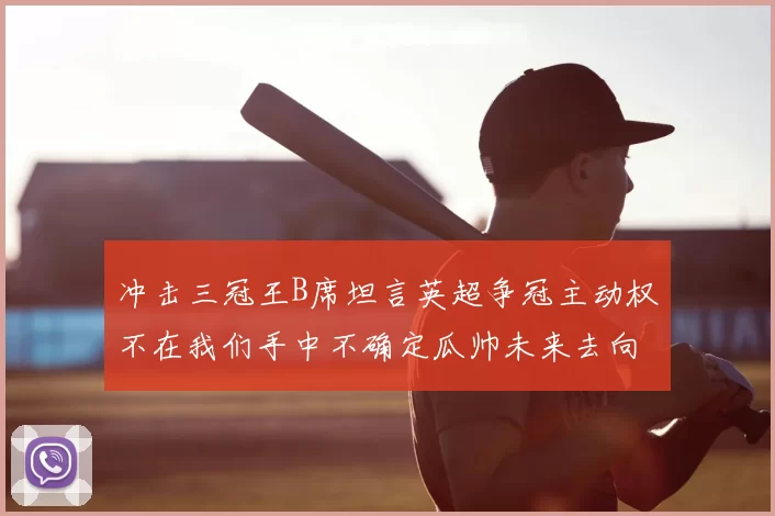 冲击三冠王B席坦言英超争冠主动权不在我们手中不确定瓜帅未来去向