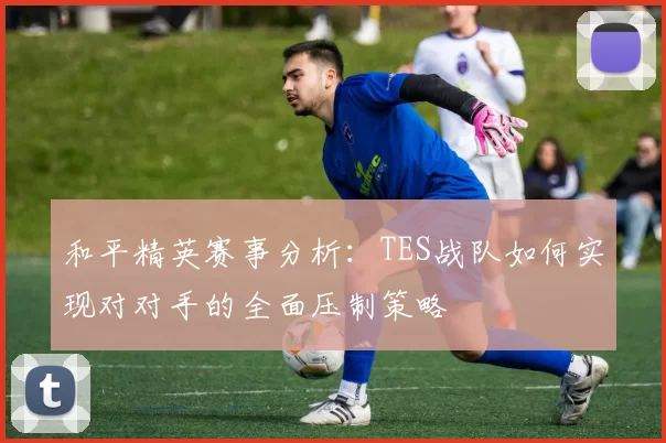 和平精英赛事分析：TES战队如何实现对对手的全面压制策略
