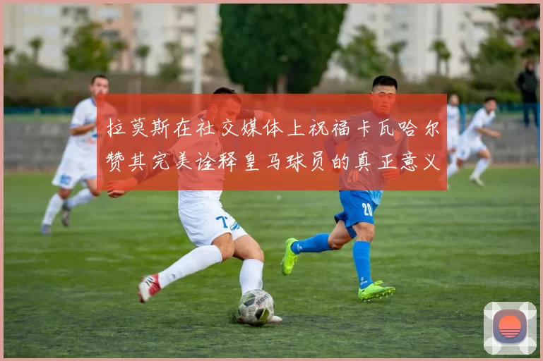拉莫斯在社交媒体上祝福卡瓦哈尔赞其完美诠释皇马球员的真正意义