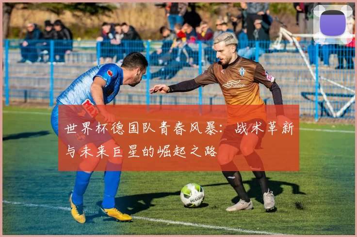 世界杯德国队青春风暴：战术革新与未来巨星的崛起之路