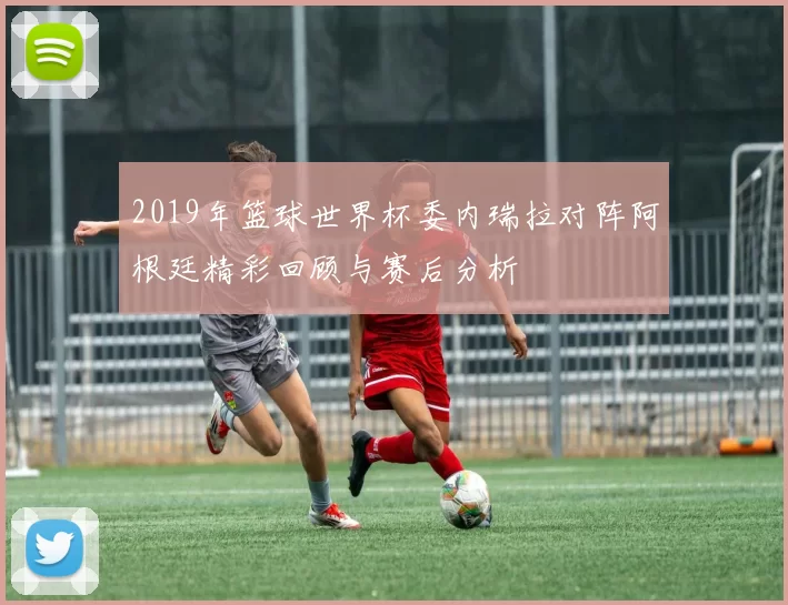 2019年篮球世界杯委内瑞拉对阵阿根廷精彩回顾与赛后分析