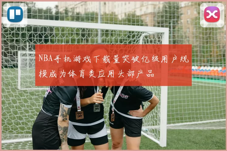 NBA手机游戏下载量突破亿级用户规模成为体育类应用头部产品