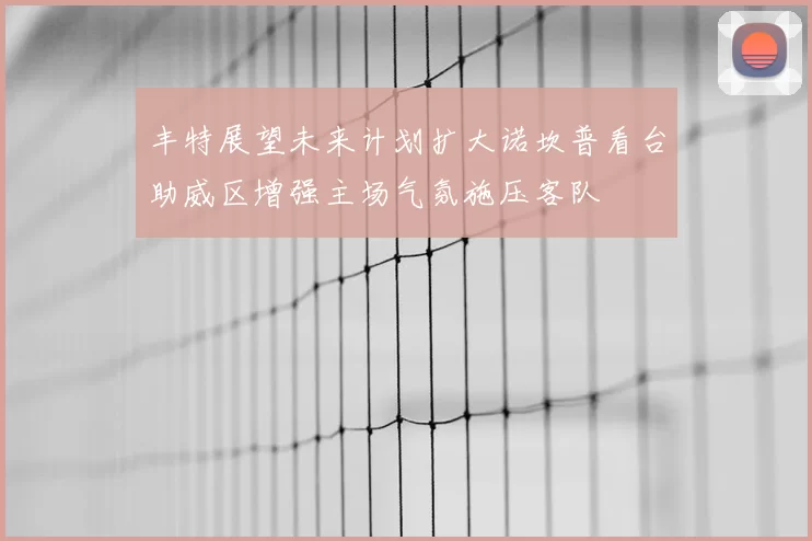 丰特展望未来计划扩大诺坎普看台助威区增强主场气氛施压客队