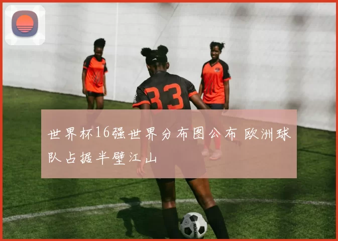 世界杯16强世界分布图公布 欧洲球队占据半壁江山