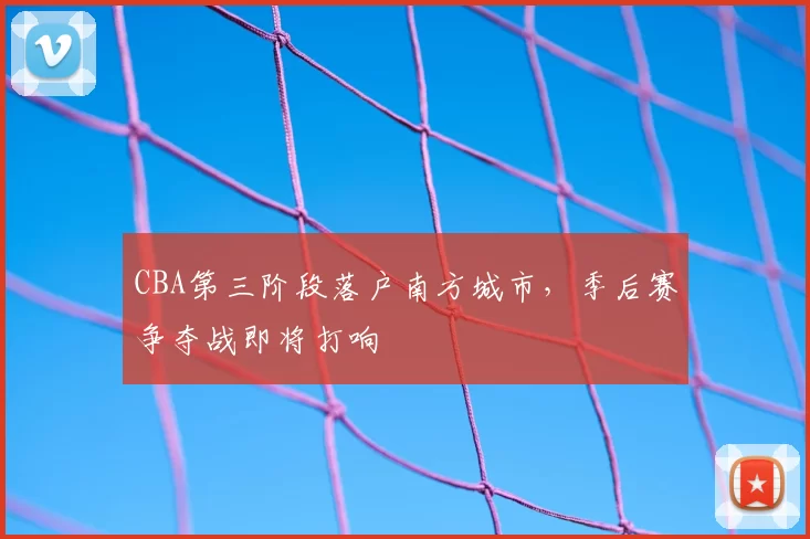 CBA第三阶段落户南方城市，季后赛争夺战即将打响