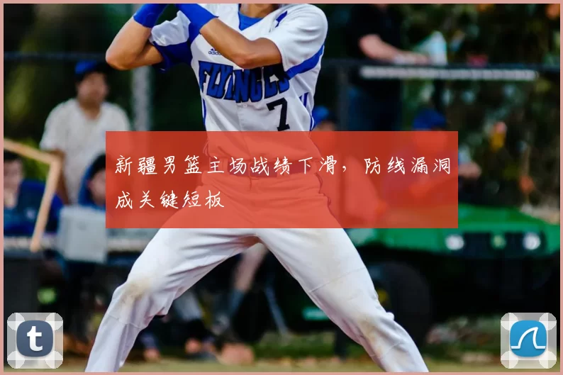 新疆男篮主场战绩下滑，防线漏洞成关键短板