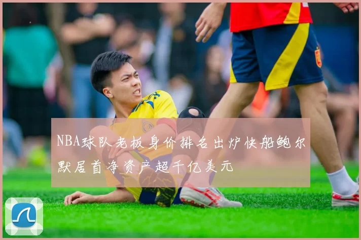 NBA球队老板身价排名出炉快船鲍尔默居首净资产超千亿美元