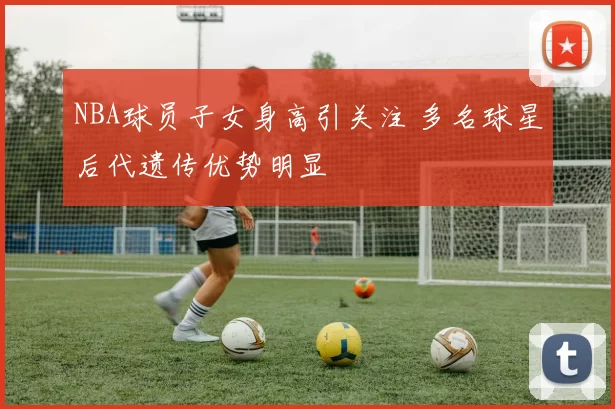 NBA球员子女身高引关注 多名球星后代遗传优势明显
