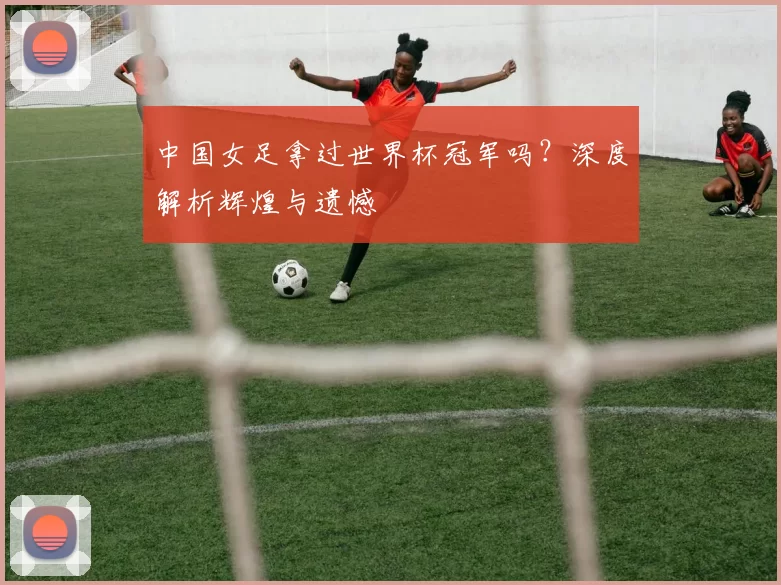 中国女足拿过世界杯冠军吗？深度解析辉煌与遗憾