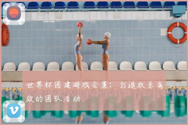 世界杯团建游戏合集：打造欢乐高效的团队活动