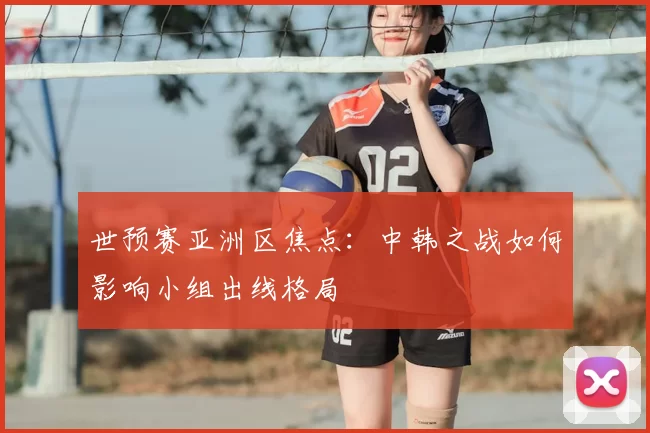 世预赛亚洲区焦点:中韩之战如何影响小组出线格局
