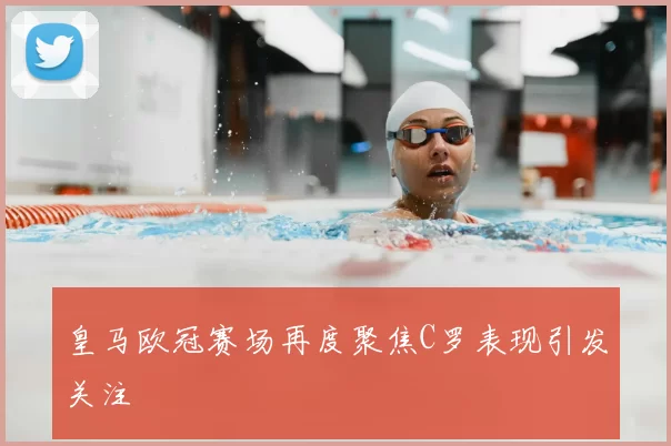 皇马欧冠赛场再度聚焦C罗表现引发关注
