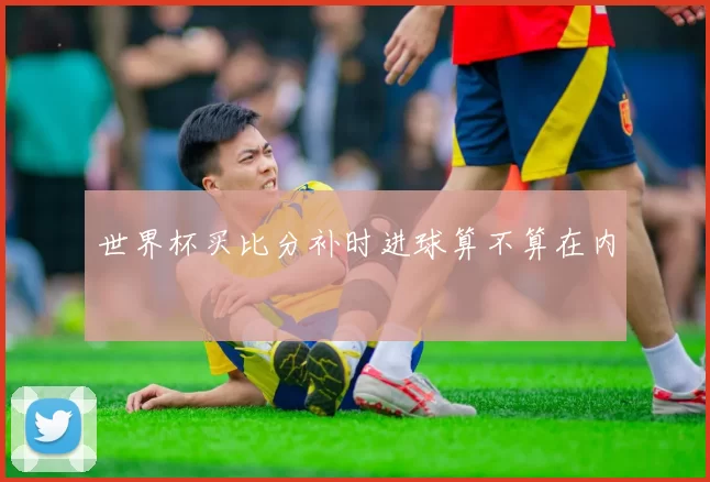世界杯买比分补时进球算不算在内