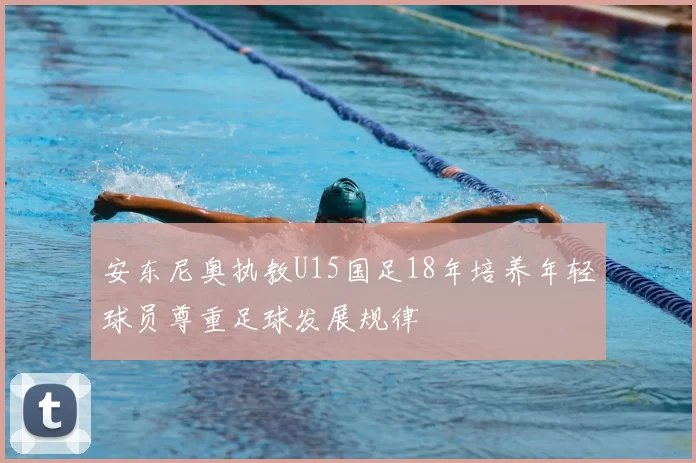 安东尼奥执教U15国足18年培养年轻球员尊重足球发展规律