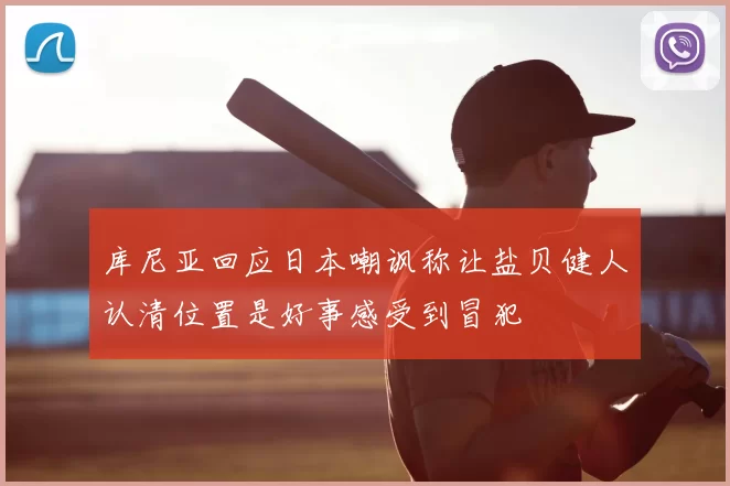 库尼亚回应日本嘲讽称让盐贝健人认清位置是好事感受到冒犯
