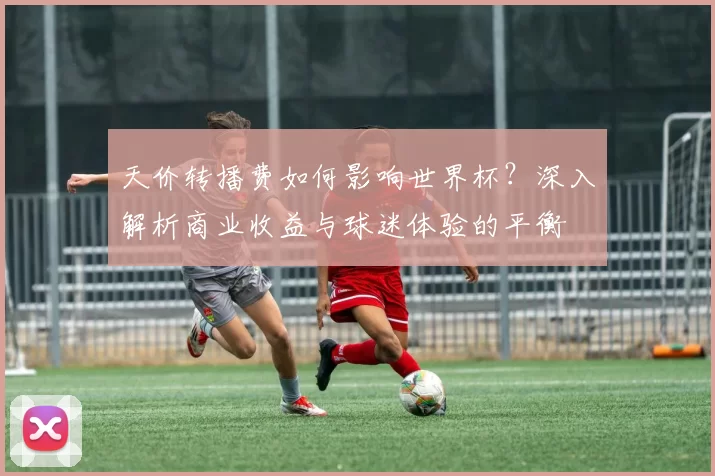 天价转播费如何影响世界杯？深入解析商业收益与球迷体验的平衡