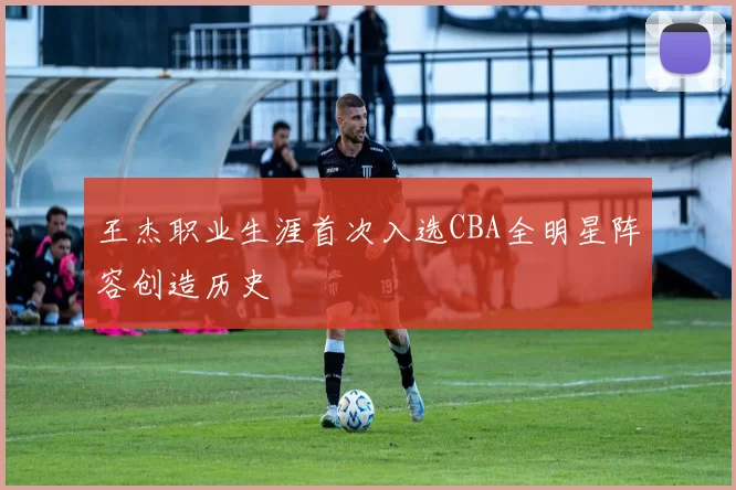 王杰职业生涯首次入选CBA全明星阵容创造历史