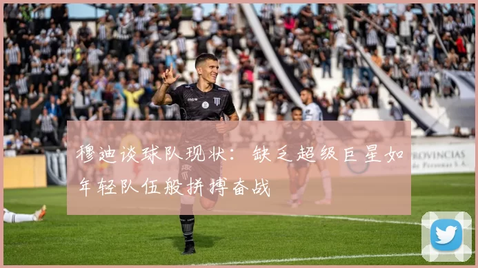 穆迪谈球队现状：缺乏超级巨星如年轻队伍般拼搏奋战