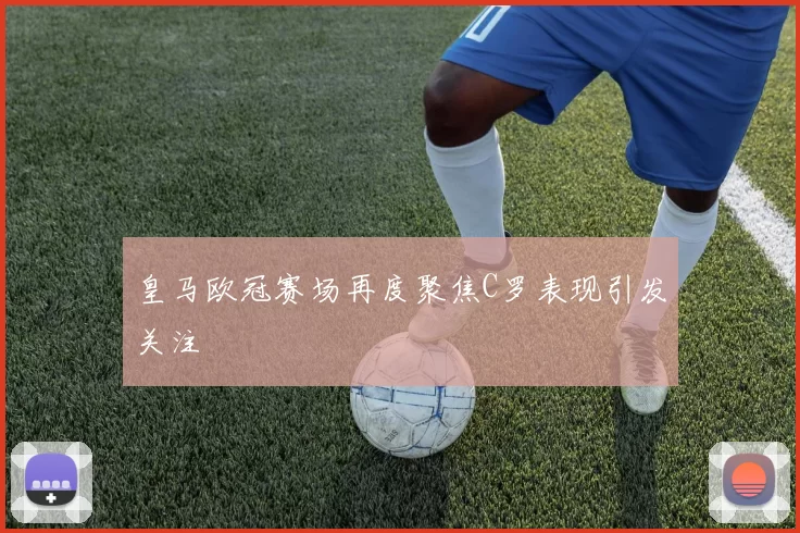 皇马欧冠赛场再度聚焦C罗表现引发关注