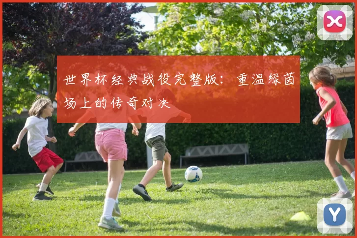 世界杯经典战役完整版：重温绿茵场上的传奇对决