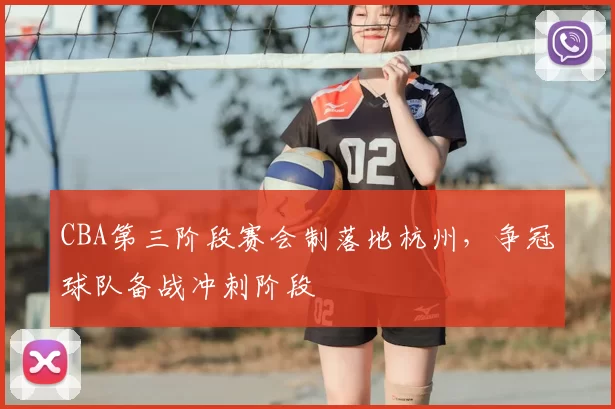 CBA第三阶段赛会制落地杭州，争冠球队备战冲刺阶段