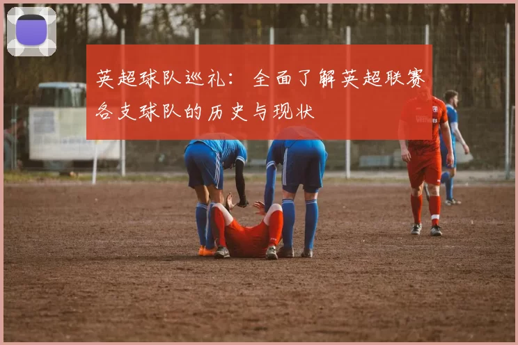 英超球队巡礼:全面了解英超联赛各支球队的历史与现状