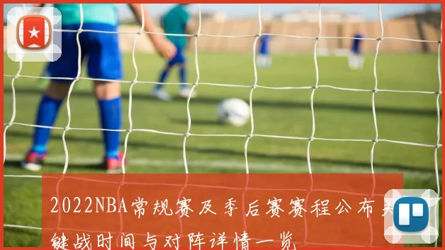 2022NBA常规赛及季后赛赛程公布关键战时间与对阵详情一览