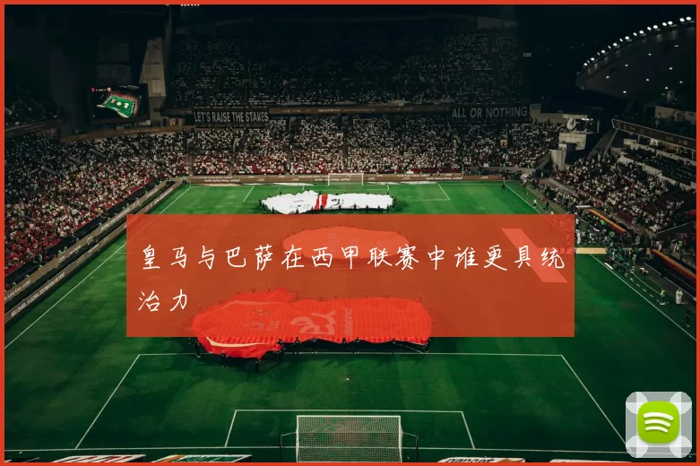 皇马与巴萨在西甲联赛中谁更具统治力