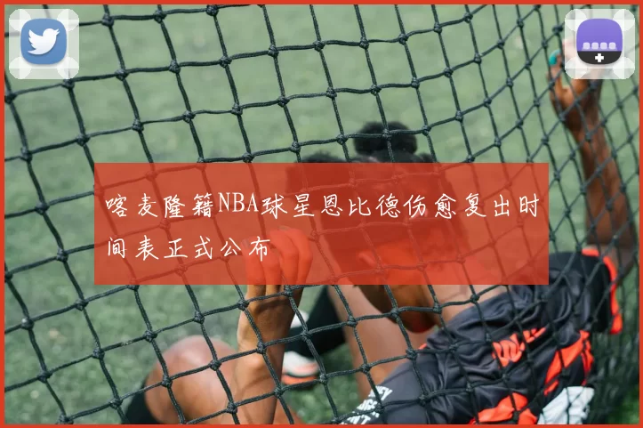 喀麦隆籍NBA球星恩比德伤愈复出时间表正式公布